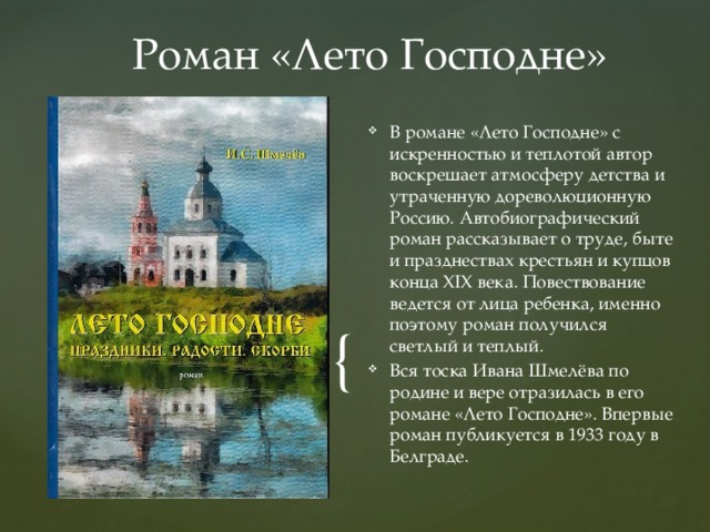 Роман «Лето Господне» В романе «Лето Господне» с искренностью и теплотой автор воскрешает атмосферу детства и утраченную дореволюционную Россию. Автобиографический роман рассказывает о труде, быте и празднествах крестьян и купцов конца XIX века. Повествование ведется от лица ребенка, именно поэтому роман получился светлый и теплый. Вся тоска Ивана Шмелёва по родине и вере отразилась в его романе «Лето Господне». Впервые роман публикуется в 1933 году в Белграде. 