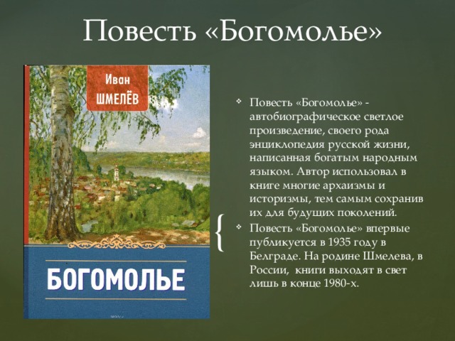 Повесть «Богомолье» Повесть «Богомолье» - автобиографическое светлое произведение, своего рода энциклопедия русской жизни, написанная богатым народным языком. Автор использовал в книге многие архаизмы и историзмы, тем самым сохранив их для будущих поколений. Повесть «Богомолье» впервые публикуется в 1935 году в Белграде. На родине Шмелева, в России, книги выходят в свет лишь в конце 1980-х. 