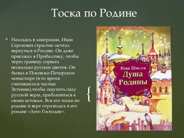 Тоска по Родине Находясь в эмиграции, Иван Сергеевич страстно мечтал вернуться в Россию. Он даже приезжал в Прибалтику, чтобы через границу сорвать несколько русских цветов. Он бывал в Псковско-Печерском монастыре (в то время  считавшемся частью Эстонии),чтобы ощутить силу русской веры, приблизиться к своим истокам. Вся его тоска по родине и вере отразилась в его романе «Лето Господне». 