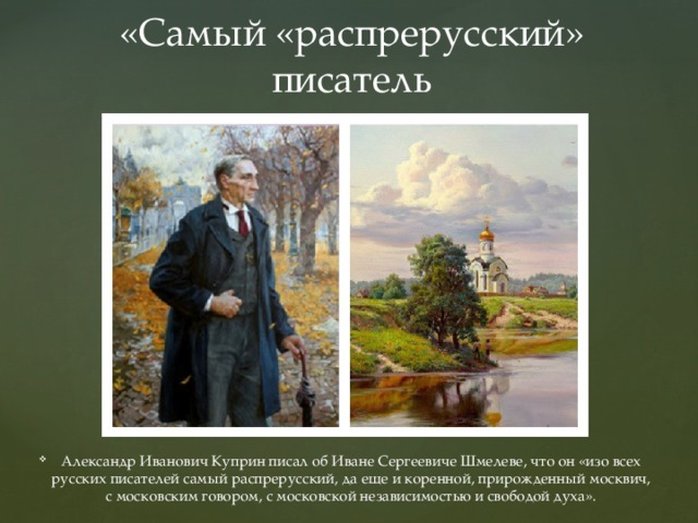 «Самый «распрерусский» писатель Александр Иванович Куприн писал об Иване Сергеевиче Шмелеве, что он «изо всех русских писателей самый распрерусский, да еще и коренной, прирожденный москвич, с московским говором, с московской независимостью и свободой духа». 