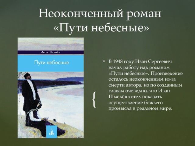 Неоконченный роман  «Пути небесные» В 1948 году Иван Сергеевич начал работу над романом «Пути небесные». Произведение осталось неоконченным из-за смерти автора, но по созданным главам очевидно, что Иван Шмелёв хотел показать осуществление божьего промысла в реальном мире. 