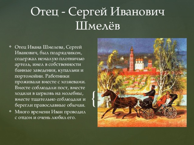 Отец - Сергей Иванович Шмелёв Отец Ивана Шмелева, Сергей Иванович, был подрядчиком, содержал немалую плотничью артель, имел в собственности банные заведения, купальни и портомойни. Работники проживали вместе с хозяевами. Вместе соблюдали пост, вместе ходили в церковь на молебны, вместе тщательно соблюдали и берегли православные обычаи. Много времени Иван проводил с отцом и очень любил его. 