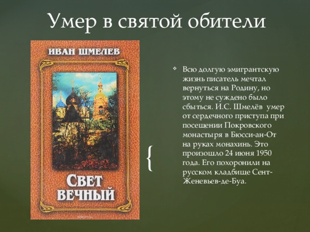 Умер в святой обители Всю долгую эмигрантскую жизнь писатель мечтал вернуться на Родину, но этому не суждено было сбыться. И.С. Шмелёв умер от сердечного приступа при посещении Покровского монастыря в Бюсси-ан-От на руках монахинь. Это произошло 24 июня 1950 года. Его похоронили на русском кладбище Сент-Женевьев-де-Буа. 