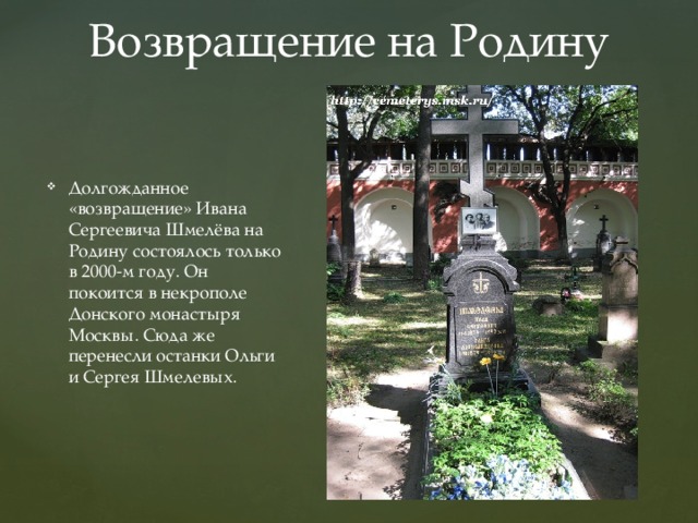 Возвращение на Родину Долгожданное «возвращение» Ивана Сергеевича Шмелёва на Родину состоялось только в 2000-м году. Он покоится в некрополе Донского монастыря Москвы. Сюда же перенесли останки Ольги и Сергея Шмелевых. 