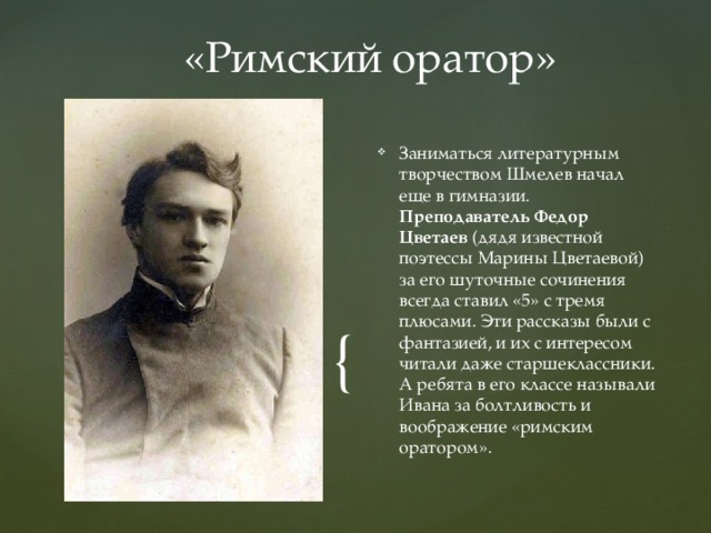 «Римский оратор» Заниматься литературным творчеством Шмелев начал еще в гимназии. Преподаватель Федор Цветаев (дядя известной поэтессы Марины Цветаевой) за его шуточные сочинения всегда ставил «5» с тремя плюсами. Эти рассказы были с фантазией, и их с интересом читали даже старшеклассники. А ребята в его классе называли Ивана за болтливость и воображение «римским оратором». 