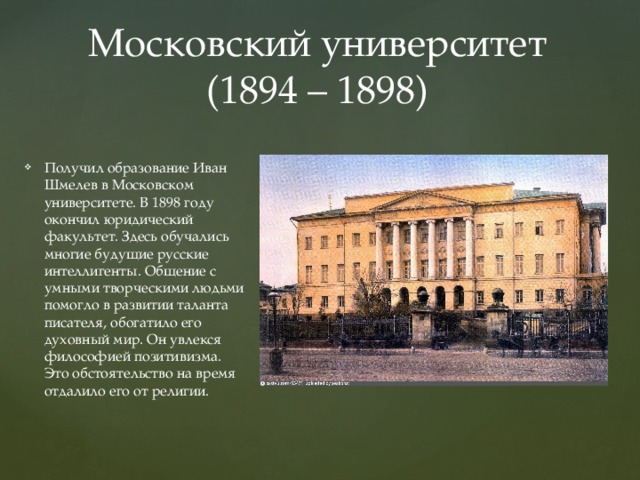 Московский университет (1894 – 1898) Получил образование Иван Шмелев в Московском университете. В 1898 году окончил юридический факультет. Здесь обучались многие будущие русские интеллигенты. Общение с умными творческими людьми помогло в развитии таланта писателя, обогатило его духовный мир. Он увлекся философией позитивизма. Это обстоятельство на время отдалило его от религии.   