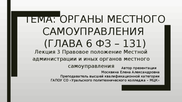 Тема: Органы местного самоуправления  (Глава 6 ФЗ – 131) Лекция 3 Правовое положение Местной администрации и иных органов местного самоуправления Автор презентации Москвина Елена Александровна Преподаватель высшей квалификационной категории ГАПОУ СО «Уральского политехнического колледжа – МЦК» 