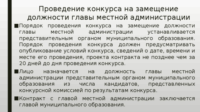 Проведение конкурса на замещение должности главы местной администрации Порядок проведения конкурса на замещение должности главы местной администрации устанавливается представительным органом муниципального образования. Порядок проведения конкурса должен предусматривать опубликование условий конкурса, сведений о дате, времени и месте его проведения, проекта контракта не позднее чем за 20 дней до дня проведения конкурса. Лицо назначается на должность главы местной администрации представительным органом муниципального образования из числа кандидатов, представленных конкурсной комиссией по результатам конкурса. Контракт с главой местной администрации заключается главой муниципального образования. 