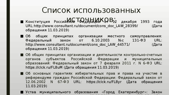 Список использованных источников: Конституция Российской Федерации от 12 декабря 1993 года URL:http://www.consultant.ru/document/cons_doc_LAW_28399/ (Дата обращения 11.03.2019) Об общих принципах организации местного самоуправления: Федеральный закон от 6.10.2003 №с 131-ФЗ URL: http://www.consultant.ru/document/cons_doc_LAW_44571/ (Дата обращения 11.03.2019) Об общих принципах организации и деятельности контрольно-счетных органов субъектов Российской Федерации и муниципальных образований: Федеральный закон от 7 февраля 2011 г. N 6-ФЗ URL: https://clck.ru/FL8uM (Дата обращения 11.03.2019) Об основных гарантиях избирательных прав и права на участие в референдуме граждан Российской Федерации: Федеральный закон от 12.06.2002 N 67-ФЗ URL: https://clck.ru/FL8yr (Дата обращения 11.03.2019) Устав муниципального образования «Город Екатеринбург»: Закон Свердловской области от 23.11.2010 года № 105-ОЗ URL: http://docs.cntd.ru/document/895280236 (Дата обращения 11.03.2019) 