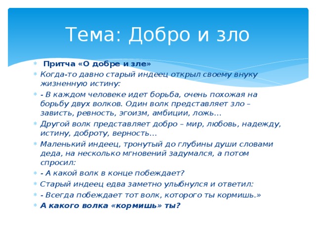 Тема: Добро и зло  Притча «О добре и зле» Когда-то давно старый индеец открыл своему внуку жизненную истину: - В каждом человеке идет борьба, очень похожая на борьбу двух волков. Один волк представляет зло – зависть, ревность, эгоизм, амбиции, ложь… Другой волк представляет добро – мир, любовь, надежду, истину, доброту, верность… Маленький индеец, тронутый до глубины души словами деда, на несколько мгновений задумался, а потом спросил: - А какой волк в конце побеждает? Старый индеец едва заметно улыбнулся и ответил: - Всегда побеждает тот волк, которого ты кормишь.» А какого волка «кормишь» ты? 