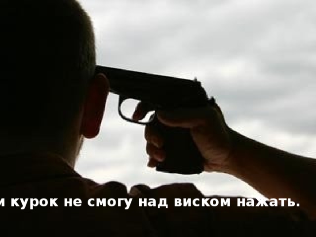 и курок не смогу над виском нажать.