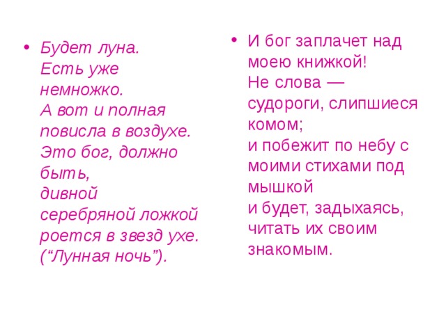 И бог заплачет над моею книжкой!  Не слова — судороги, слипшиеся комом;  и побежит по небу с моими стихами под мышкой  и будет, задыхаясь, читать их своим знакомым. Будет луна.  Есть уже  немножко.  А вот и полная повисла в воздухе.  Это бог, должно быть,  дивной  серебряной ложкой  роется в звезд ухе.  (“Лунная ночь”).