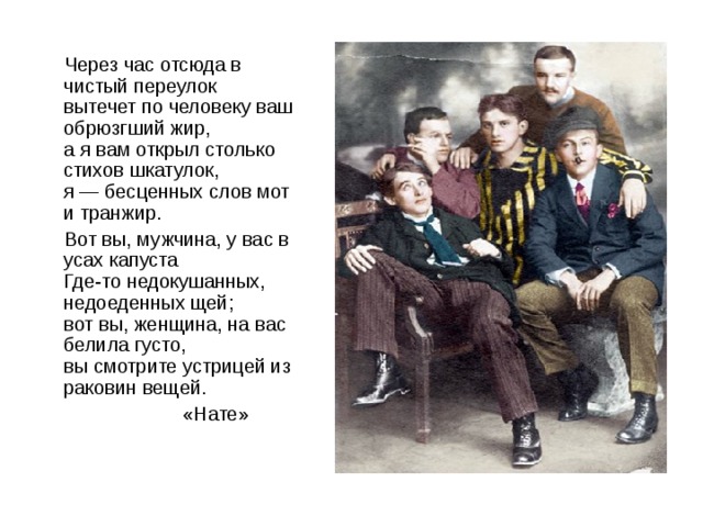 Через час отсюда в чистый переулок  вытечет по человеку ваш обрюзгший жир,  а я вам открыл столько стихов шкатулок,  я — бесценных слов мот и транжир.  Вот вы, мужчина, у вас в усах капуста  Где-то недокушанных, недоеденных щей;  вот вы, женщина, на вас белила густо,  вы смотрите устрицей из раковин вещей.  «Нате»
