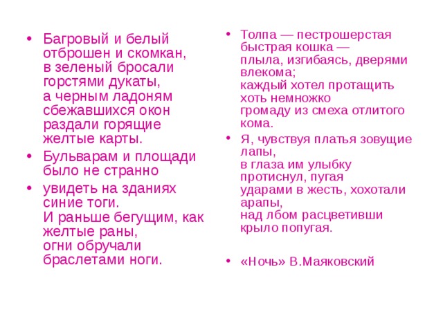 Толпа — пестрошерстая быстрая кошка —  плыла, изгибаясь, дверями влекома;  каждый хотел протащить хоть немножко  громаду из смеха отлитого кома. Я, чувствуя платья зовущие лапы,  в глаза им улыбку протиснул, пугая  ударами в жесть, хохотали арапы,  над лбом расцветивши крыло попугая.  «Ночь» В.Маяковский Багровый и белый отброшен и скомкан,  в зеленый бросали горстями дукаты,  а черным ладоням сбежавшихся окон  раздали горящие желтые карты. Бульварам и площади было не странно увидеть на зданиях синие тоги.  И раньше бегущим, как желтые раны,  огни обручали браслетами ноги.