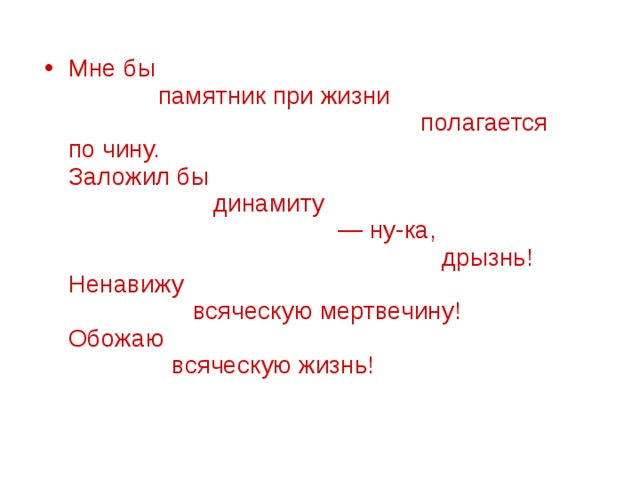 Мне бы               памятник при жизни                                                     полагается по чину.  Заложил бы                       динамиту                                         — ну-ка,                                                        дрызнь!  Ненавижу                    всяческую мертвечину!  Обожаю                 всяческую жизнь!