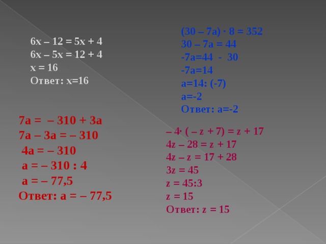 (30 – 7а) · 8 = 352 30 – 7а = 44 -7а=44 - 30 -7а=14 а=14: (-7) а=-2 Ответ: а=-2 6x – 12 = 5x + 4 6x – 5x = 12 + 4 x = 16 Ответ: х=16 7а = – 310 + 3а 7а – 3а = – 310  4а = – 310  а = – 310 : 4  а = – 77,5 Ответ: а = – 77,5  – 4· ( – z + 7) = z + 17 4z – 28 = z + 17 4z – z = 17 + 28 3z = 45 z = 45:3 z = 15 Ответ: z = 15 