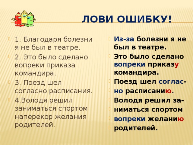  лови ошибку! 1. Благодаря болезни я не был в театре. 2. Это было сделано вопреки приказа командира. 3. Поезд шел согласно расписания. 4.Володя решил заниматься спортом наперекор желания родителей. Из-за болезни я не был в театре. Это было сделано вопреки приказ у командира. Поезд шел соглас - но расписани ю . Володя решил за- ниматься спортом вопреки желани ю родителей. Из-за болезни я не был в театре. Это было сделано вопреки приказ у командира. Поезд шел соглас - но расписани ю . Володя решил за- ниматься спортом вопреки желани ю родителей. 