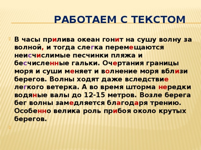  Работаем с текстом В часы пр и лива океан гон и т на сушу волну за волной , и тогда сле г ка перем е щаются неи с ч и слимые песчинки пляжа и бе с числе нн ые гальки. Оч е ртания границы моря и суши м е няет и в о лнение моря вбл и зи берегов. Волны ходят даже вследстви е ле г кого ветерка. А во время шторма не редки водя н ые валы до 12-15 метров. Возле берега бег волны зам е дляется бл а год а ря трению. Особе нн о велика роль пр и боя около крутых берегов.   