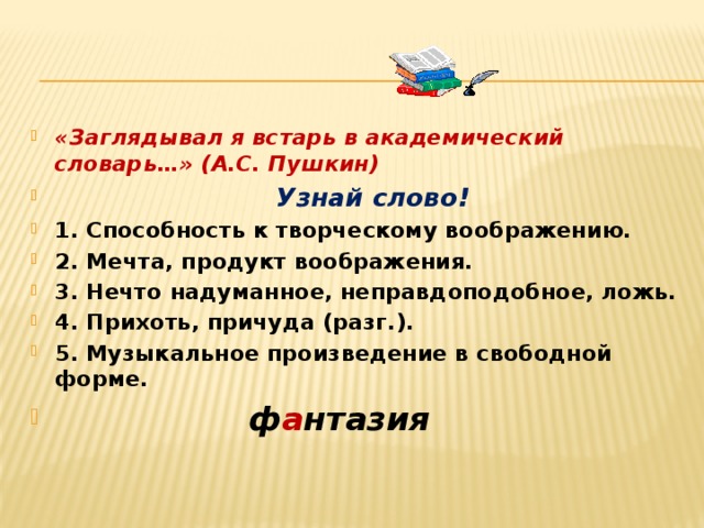 «Заглядывал я встарь в академический словарь…» (А.С. Пушкин)  Узнай слово! 1. Способность к творческому воображению. 2. Мечта, продукт воображения. 3. Нечто надуманное, неправдоподобное, ложь. 4. Прихоть, причуда (разг.). 5. Музыкальное произведение в свободной форме.  ф а нтазия  