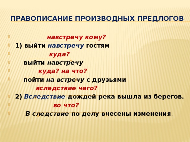  Правописание производных предлогов  навстречу кому? 1) выйти навстречу  гостям  куда?  выйти навстречу  куда? на что?  пойти на встречу с друзьями  вследствие чего? 2) Вследствие дождей река вышла из берегов.  во что?  В  следствие по делу внесены изменения .  