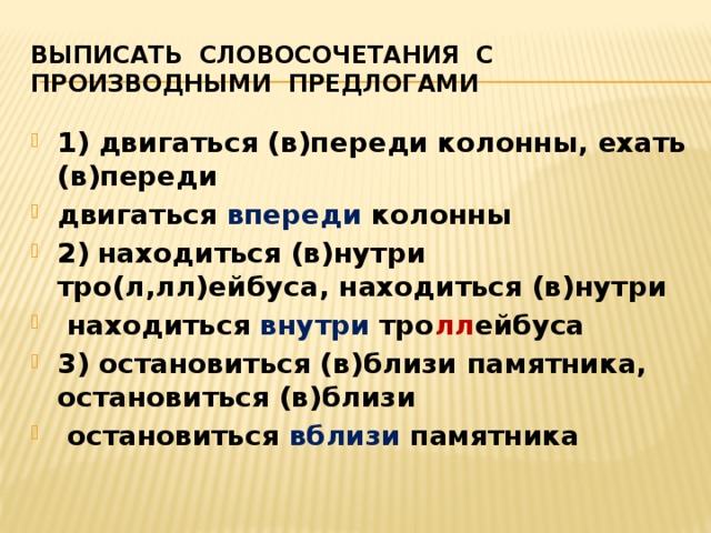 Выписать словосочетания с производными предлогами 1) двигаться (в)переди колонны, ехать (в)переди двигаться впереди колонны 2)  находиться (в)нутри тро(л,лл)ейбуса, находиться (в)нутри  находиться внутри тро лл ейбуса 3) остановиться (в)близи памятника, остановиться (в)близи  остановиться вблизи памятника   