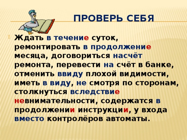  Проверь себя Ждать в течени е  суток, ремонтировать в  продолжени е месяца, договориться насчёт ремонта, перевести на счёт в банке, отменить ввиду плохой видимости, иметь в виду , не смотря по сторонам, столкнуться вследстви е  не внимательности, содержатся в продолжени и инструкци и , у входа вместо контролёров автоматы. 