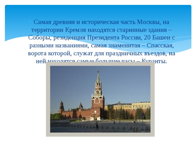 Самая древняя и историческая часть Москвы, на территории Кремля находятся старинные здания – Соборы, резиденция Президента России, 20 Башен с разными названиями, самая знаменитая – Спасская, ворота которой, служат для праздничных въездов, на ней находятся самые большие часы – Куранты. 