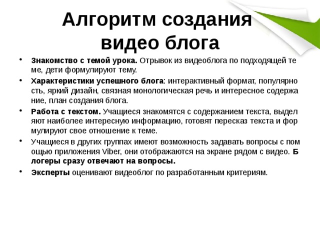 Алгоритм создания  видео блога Знакомство с темой урока. Отрывок из видеоблога по подходящей теме, дети формулируют тему. Характеристики успешного блога : интерактивный формат, популярность, яркий дизайн, связная монологическая речь и интересное содержание, план создания блога. Работа с текстом. Учащиеся знакомятся с содержанием текста, выделяют наиболее интересную информацию, готовят пересказ текста и формулируют свое отношение к теме. Учащиеся в других группах имеют возможность задавать вопросы с помощью приложения Viber, они отображаются на экране рядом с видео. Блогеры сразу отвечают на вопросы. Эксперты оценивают видеоблог по разработанным критериям. 