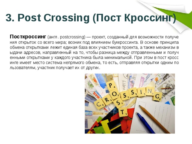  3. Post Crossing (Пост Кроссинг) Посткроссинг (англ. postcrossing) — проект, созданный для возможности получения открыток со всего мира; возник под влиянием буккроссинга. В основе принципа обмена открытками лежит единая база всех участников проекта, а также механизм выдачи адресов, направленный на то, чтобы разница между отправленными и полученными открытками у каждого участника была минимальной. При этом в пост кроссинге имеет место система непрямого обмена, то есть, отправляя открытки одним пользователям, участник получает их от других. 