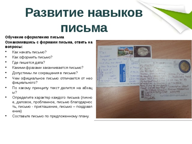 Развитие навыков письма Обучение оформлению письма Ознакомившись с формами письма, ответь на вопросы: Как начать письмо? Как оформить письмо? Где пишется дата? Какими фразами заканчивается письмо? Допустимы ли сокращения в письме? Чем официальное письмо отличается от неофициального? По какому принципу текст делится на абзацы? Определите характер каждого письма (личное, деловое, проблемное, письмо благодарность, письмо - приглашение, письмо – поздравление) Составьте письмо по предложенному плану. 