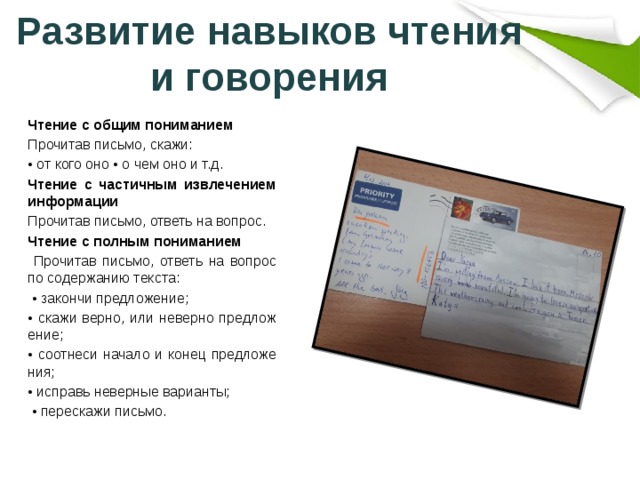 Развитие навыков чтения и говорения Чтение с общим пониманием Прочитав письмо, скажи: • от кого оно • о чем оно и т.д. Чтение с частичным извлечением информации Прочитав письмо, ответь на вопрос. Чтение с полным пониманием  Прочитав письмо, ответь на вопрос по содержанию текста: • закончи предложение; • скажи верно, или неверно предложение; • соотнеси начало и конец предложения; • исправь неверные варианты; • перескажи письмо. 