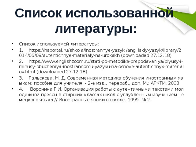 Список использованной литературы: Список используемой литературы: 1.  https://nsportal.ru/shkola/inostrannye-yazyki/angliiskiy-yazyk/library/2014/06/09/autentichnye-materialy-na-urokakh (downloaded 27.12.18) 2.  https://www.englishzoom.ru/stati-po-metodike-prepodavaniya/plyusy-i-minusy-obucheniya-inostrannomu-yazyku-na-osnove-autentichnyx-materialov.html (downloaded 27.12.18) 3.  Гальскова, Н. Д. Современная методика обучения иностранным языкам: пособие для учителя. - 2-е изд., перераб., доп. М.: АРКТИ, 2003 4.  Воронина Г.И. Организация работы с аутентичными текстами молодежной прессы в старших классах школ с углубленным изучением немецкого языка // Иностранные языки в школе. 1999. № 2. 