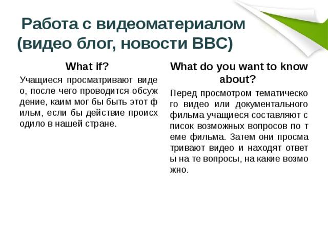  Работа с видеоматериалом (видео блог, новости BBC) What if? What do you want to know about? Учащиеся просматривают видео, после чего проводится обсуждение, каим мог бы быть этот фильм, если бы действие происходило в нашей стране. Перед просмотром тематического видео или документального фильма учащиеся составляют список возможных вопросов по теме фильма. Затем они просматривают видео и находят ответы на те вопросы, на какие возможно. 