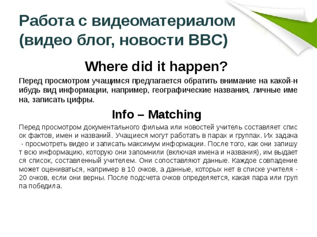  Работа с видеоматериалом  (видео блог, новости BBC)   Where did it happen? Перед просмотром учащимся предлагается обратить внимание на какой-нибудь вид информации, например, географические названия, личные имена, записать цифры.  Info – Matching Перед просмотром документального фильма или новостей учитель составляет список фактов, имен и названий. Учащиеся могут работать в парах и группах. Их задача - просмотреть видео и записать максимум информации. После того, как они запишут всю информацию, которую они запомнили (включая имена и названия), им выдается список, составленный учителем. Они сопоставляют данные. Каждое совпадение может оцениваться, например в 10 очков, а данные, которых нет в списке учителя - 20 очков, если они верны. После подсчета очков определяется, какая пара или группа победила. 