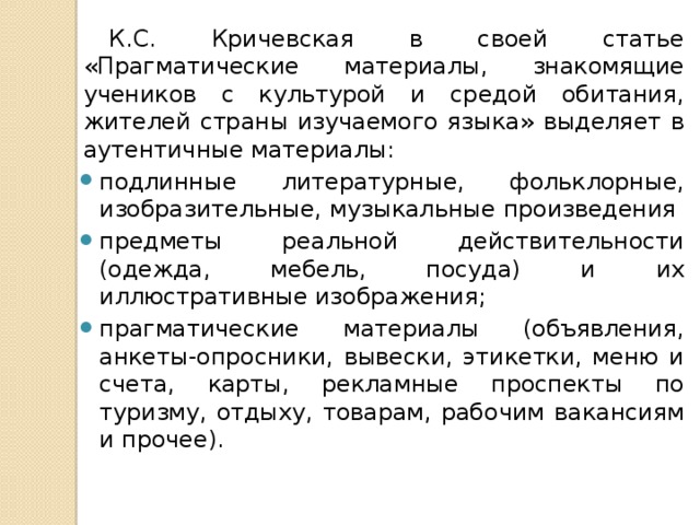 К.С. Кричевская в своей статье «Прагматические материалы, знакомящие учеников с культурой и средой обитания, жителей страны изучаемого языка» выделяет в аутентичные материалы: подлинные литературные, фольклорные, изобразительные, музыкальные произведения предметы реальной действительности (одежда, мебель, посуда) и их иллюстративные изображения; прагматические материалы (объявления, анкеты-опросники, вывески, этикетки, меню и счета, карты, рекламные проспекты по туризму, отдыху, товарам, рабочим вакансиям и прочее). 