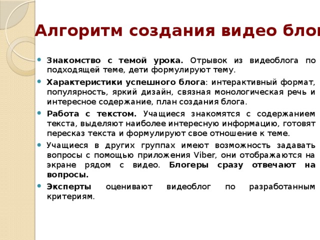 Алгоритм создания видео блога Знакомство с темой урока. Отрывок из видеоблога по подходящей теме, дети формулируют тему. Характеристики успешного блога : интерактивный формат, популярность, яркий дизайн, связная монологическая речь и интересное содержание, план создания блога. Работа с текстом. Учащиеся знакомятся с содержанием текста, выделяют наиболее интересную информацию, готовят пересказ текста и формулируют свое отношение к теме. Учащиеся в других группах имеют возможность задавать вопросы с помощью приложения Viber, они отображаются на экране рядом с видео. Блогеры сразу отвечают на вопросы. Эксперты оценивают видеоблог по разработанным критериям. 