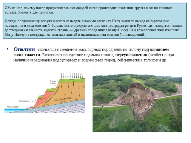 Объясните, почему после продолжительных дождей часто происходит сползание грунта вниз по склонам холмов. Укажите две причины.   Дожди, продолжающиеся уже несколько недель в восьми регионах Перу, вызвали выход из берегов рек, наводнения и сход оползней. Больше всего в результате циклона пострадал регион Куско, где находится главная достопримечательность андской страны — древний город инков Мачу-Пикчу. Сам археологический комплекс Мачу-Пикчу не пострадал от сильных ливней и вызванных ими оползней и наводнений. Оползни  - скользящее смещение масс горных пород вниз по склону под влиянием силы тяжести . Возникают вследствие подмыва склона, переувлажнения (особенно при наличии чередования водоупорных и водоносных пород, сейсмических толчков и др. 