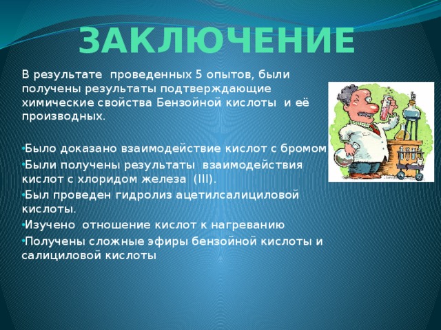 ЗАКЛЮЧЕНИЕ В результате проведенных 5 опытов, были получены результаты подтверждающие химические свойства Бензойной кислоты и её производных. Было доказано взаимодействие кислот с бромом. Были получены результаты взаимодействия кислот с хлоридом железа (III). Был проведен гидролиз ацетилсалициловой кислоты. Изучено отношение кислот к нагреванию Получены сложные эфиры бензойной кислоты и салициловой кислоты 