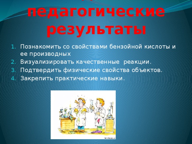 Ожидаемые педагогические результаты Познакомить со свойствами бензойной кислоты и ее производных Визуализировать качественные реакции. Подтвердить физические свойства объектов. Закрепить практические навыки. 