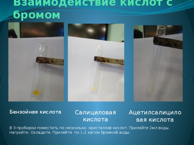 Взаимодействие кислот с бромом Бензойная кислота Ацетилсалициловая кислота Салициловая кислота В 3 пробирки поместить по несколько кристаллов кислот. Прилейте 2мл воды. Нагрейте. Охладите. Прилейте по 1-2 капли бромной воды. 