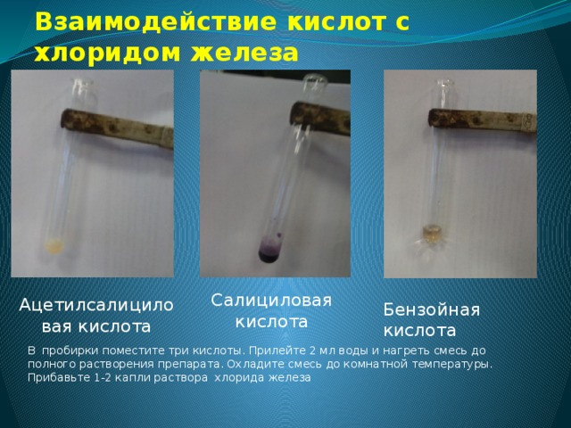 Взаимодействие кислот с хлоридом железа Салициловая кислота Ацетилсалициловая кислота Бензойная кислота В пробирки поместите три кислоты. Прилейте 2 мл воды и нагреть смесь до полного растворения препарата. Охладите смесь до комнатной температуры. Прибавьте 1-2 капли раствора хлорида железа 