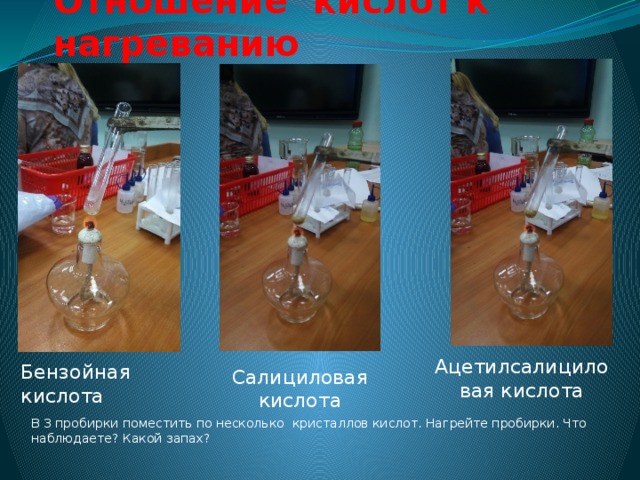 Отношение кислот к нагреванию Ацетилсалициловая кислота Бензойная кислота Салициловая кислота В 3 пробирки поместить по несколько кристаллов кислот. Нагрейте пробирки. Что наблюдаете? Какой запах? 