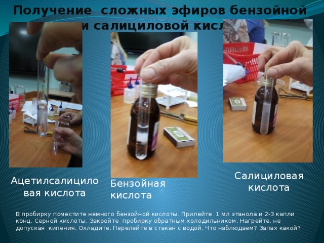Получение сложных эфиров бензойной и салициловой кислот Салициловая кислота Ацетилсалициловая кислота Бензойная кислота В пробирку поместите немного бензойной кислоты. Прилейте 1 мл этанола и 2-3 капли конц. Серной кислоты. Закройте пробирку обратным холодильником. Нагрейте, не допуская кипения. Охладите. Перелейте в стакан с водой. Что наблюдаем? Запах какой? 