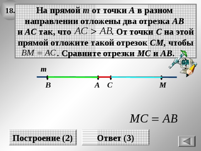 18. На прямой т от точки А в разном направлении отложены два отрезка АВ и АС так, что . От точки С на этой прямой отложите такой отрезок СМ, чтобы  . Сравните отрезки МС и АВ . т М С А В Построение (2) Ответ (3) 