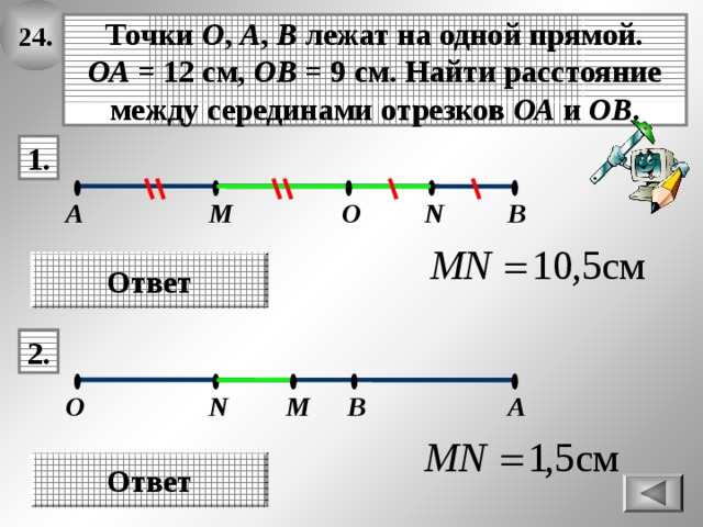 24. Точки О , А , В лежат на одной прямой. ОА = 12 см, ОВ = 9 см. Найти расстояние между серединами отрезков ОА и ОВ . 1. N В А М О Ответ 2. A B M O N Ответ 