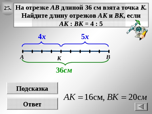 25. На отрезке АВ длиной 36 см взята точка К . Найдите длину отрезков АК и ВК , если АК : ВК = 4 : 5 5 х 4 х В А К 36 см Подсказка Ответ 