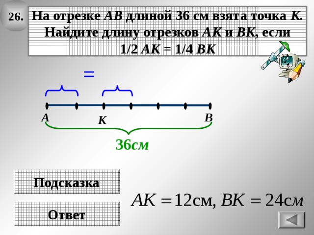 26. На отрезке АВ длиной 36 см взята точка К . Найдите длину отрезков АК и ВК , если 1/2 АК = 1/4 ВК = В А К 36 см Подсказка Ответ 