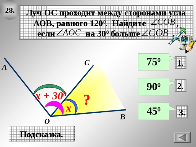 28. Луч ОС проходит между сторонами угла АОВ, равного 120 0 . Найдите , если на 30 0 больше . 75 0 C 1. А 90 0 2. х + 30 0 ? х 45 0 3. B O Подсказка. 