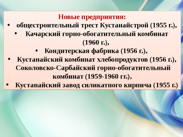  Новые предприятия: общестроительный трест Кустанайстрой (1955 г.),  Качарский горно-обогатительный комбинат (1960 г.), Кондитерская фабрика (1956 г.), Кустанайский комбинат хлебопродуктов (1956 г.),  Соколовско-Сарбайский горно-обогатительный комбинат (1959-1960 гг.), Кустанайский завод силикатного кирпича (1955 г.) 