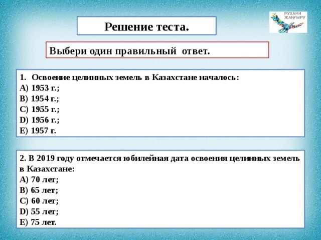 Решение теста. Выбери один правильный ответ. Освоение целинных земель в Казахстане началось: А) 1953 г.; B) 1954 г.; C) 1955 г.; D) 1956 г.; E) 1957 г. 2. В 2019 году отмечается юбилейная дата освоения целинных земель в Казахстане: А) 70 лет; B) 65 лет; C) 60 лет; D) 55 лет; E) 75 лет. 